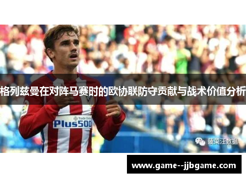 格列兹曼在对阵马赛时的欧协联防守贡献与战术价值分析