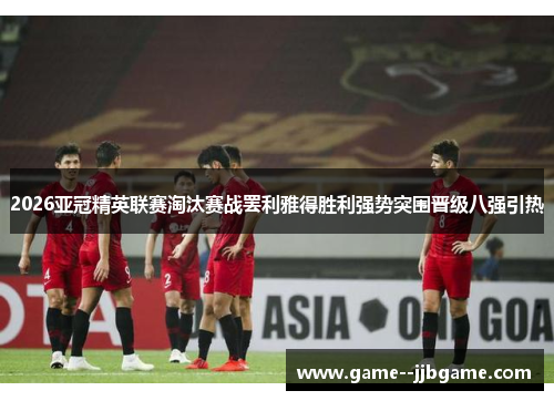 2026亚冠精英联赛淘汰赛战罢利雅得胜利强势突围晋级八强引热